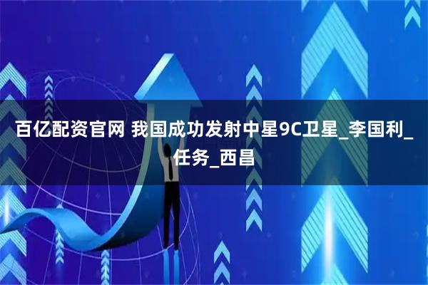百亿配资官网 我国成功发射中星9C卫星_李国利_任务_西昌