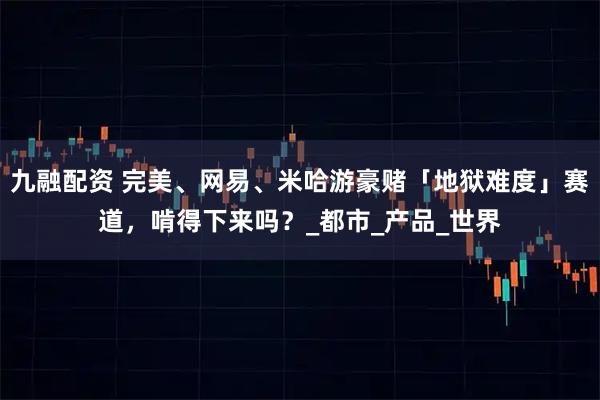 九融配资 完美、网易、米哈游豪赌「地狱难度」赛道，啃得下来吗？_都市_产品_世界