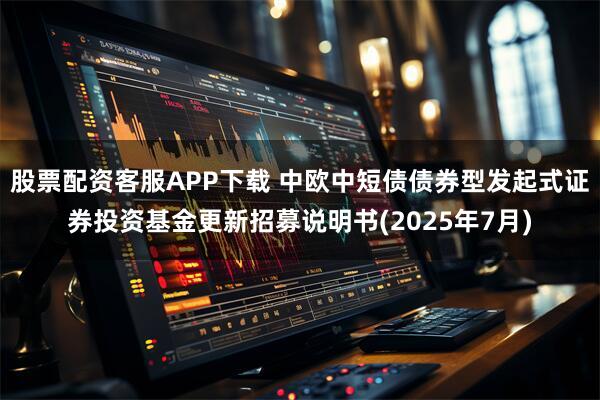 股票配资客服APP下载 中欧中短债债券型发起式证券投资基金更新招募说明书(2025年7月)