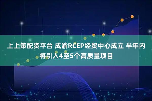 上上策配资平台 成渝RCEP经贸中心成立 半年内将引入4至5个高质量项目