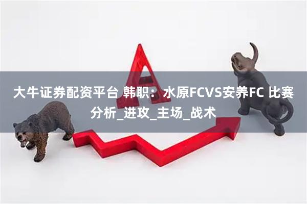 大牛证券配资平台 韩职：水原FCVS安养FC 比赛分析_进攻_主场_战术
