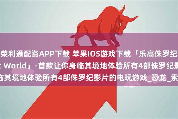 荣利通配资APP下载 苹果IOS游戏下载「乐高侏罗纪世界-LEGO Jurassic World」-首款让你身临其境地体验所有4部侏罗纪影片的电玩游戏_恐龙_索纳_进行