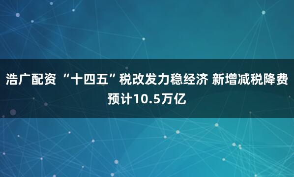 浩广配资 “十四五”税改发力稳经济 新增减税降费预计10.5万亿