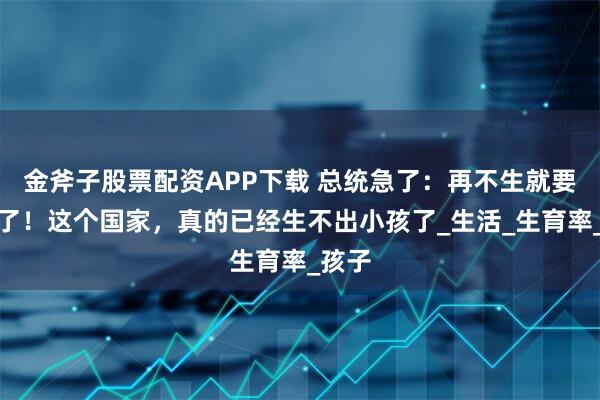 金斧子股票配资APP下载 总统急了：再不生就要灭绝了！这个国家，真的已经生不出小孩了_生活_生育率_孩子