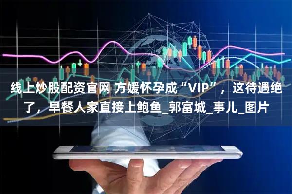 线上炒股配资官网 方媛怀孕成“VIP”，这待遇绝了，早餐人家直接上鲍鱼_郭富城_事儿_图片