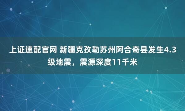 上证速配官网 新疆克孜勒苏州阿合奇县发生4.3级地震，震源深度11千米