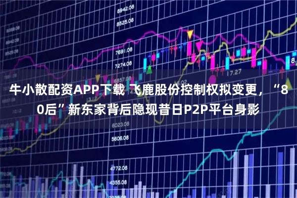 牛小散配资APP下载 飞鹿股份控制权拟变更，“80后”新东家背后隐现昔日P2P平台身影