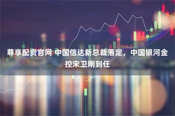 尊享配资官网 中国信达新总裁落定，中国银河金控宋卫刚到任