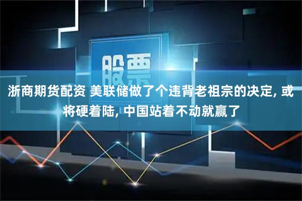 浙商期货配资 美联储做了个违背老祖宗的决定, 或将硬着陆, 中国站着不动就赢了