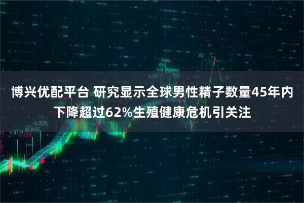 博兴优配平台 研究显示全球男性精子数量45年内下降超过62%生殖健康危机引关注