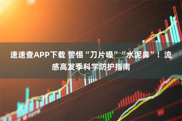 速速查APP下载 警惕“刀片嗓”“水泥鼻”!流感高发季科学防护指南