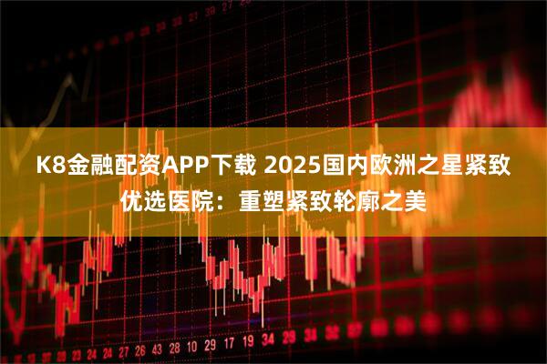 K8金融配资APP下载 2025国内欧洲之星紧致优选医院:重塑紧致轮廓之美