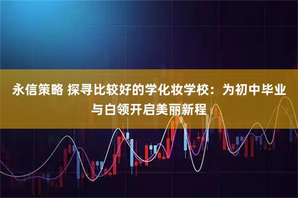 永信策略 探寻比较好的学化妆学校：为初中毕业与白领开启美丽新程