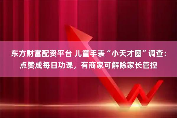 东方财富配资平台 儿童手表“小天才圈”调查：点赞成每日功课，有商家可解除家长管控