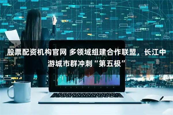 股票配资机构官网 多领域组建合作联盟，长江中游城市群冲刺“第五极”
