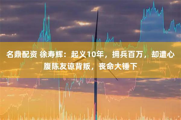 名鼎配资 徐寿辉：起义10年，拥兵百万，却遭心腹陈友谅背叛，丧命大锤下