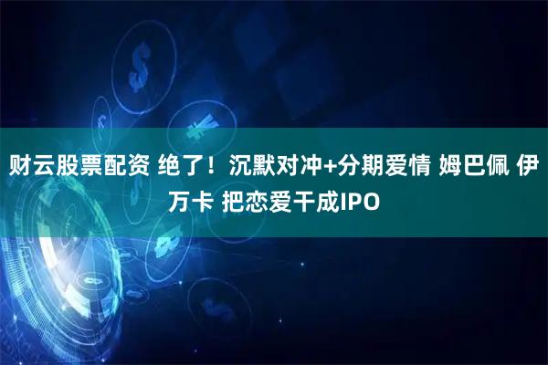 财云股票配资 绝了!沉默对冲+分期爱情 姆巴佩 伊万卡 把恋爱干成IPO