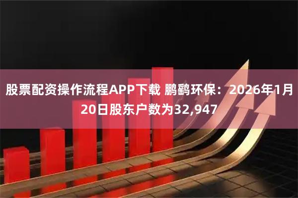 股票配资操作流程APP下载 鹏鹞环保：2026年1月20日股东户数为32,947
