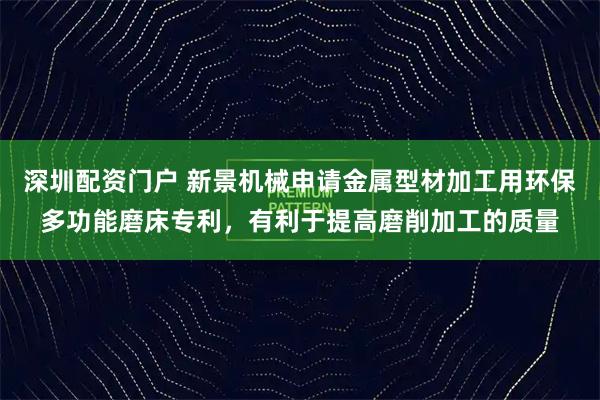深圳配资门户 新景机械申请金属型材加工用环保多功能磨床专利,有利于提高磨削加工的质量