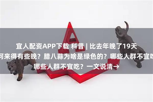 宜人配资APP下载 科普 | 比去年晚了19天，今年腊八为何来得有些晚？腊八蒜为啥是绿色的？哪些人群不宜吃？一文说清→