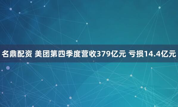 名鼎配资 美团第四季度营收379亿元 亏损14.4亿元