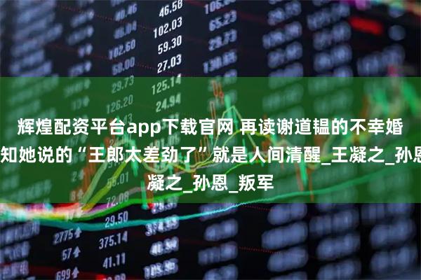 辉煌配资平台app下载官网 再读谢道韫的不幸婚姻，才知她说的“王郎太差劲了”就是人间清醒_王凝之_孙恩_叛军