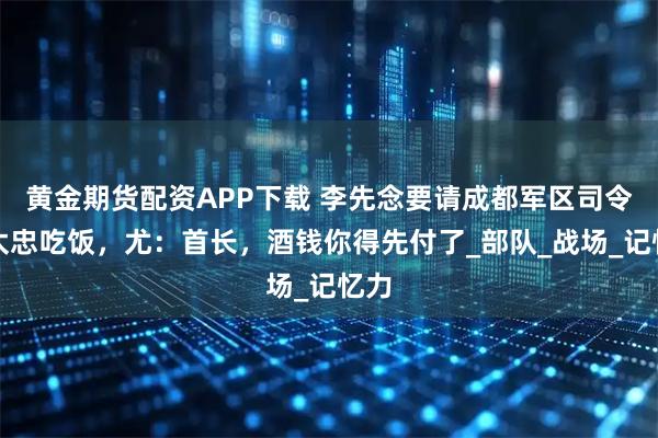 黄金期货配资APP下载 李先念要请成都军区司令尤太忠吃饭，尤：首长，酒钱你得先付了_部队_战场_记忆力