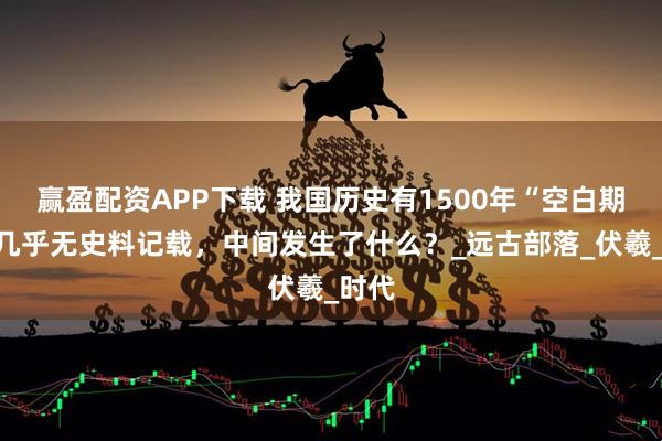 赢盈配资APP下载 我国历史有1500年“空白期”，几乎无史料记载，中间发生了什么？_远古部落_伏羲_时代