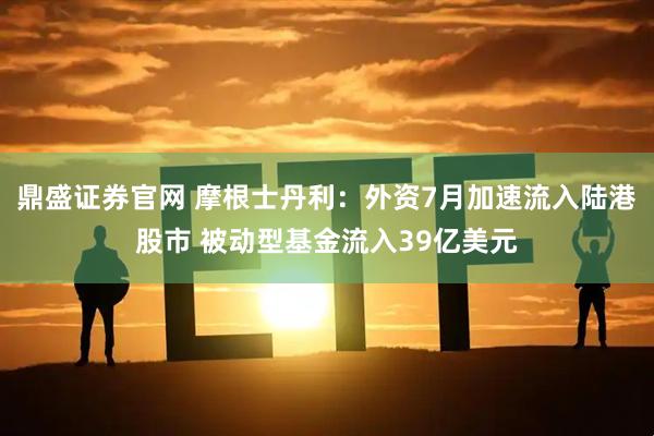 鼎盛证券官网 摩根士丹利：外资7月加速流入陆港股市 被动型基金流入39亿美元