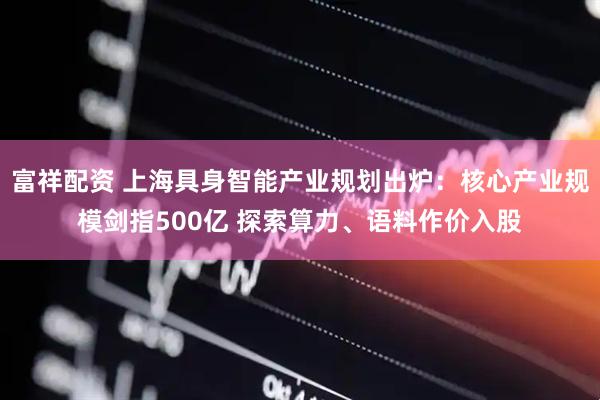 富祥配资 上海具身智能产业规划出炉:核心产业规模剑指500亿 探索算力、语料作价入股