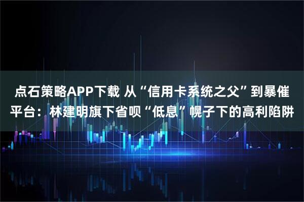 点石策略APP下载 从“信用卡系统之父”到暴催平台：林建明旗下省呗“低息”幌子下的高利陷阱