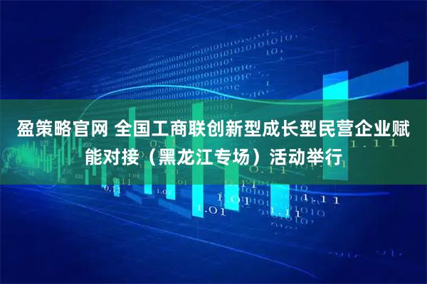 盈策略官网 全国工商联创新型成长型民营企业赋能对接（黑龙江专场）活动举行