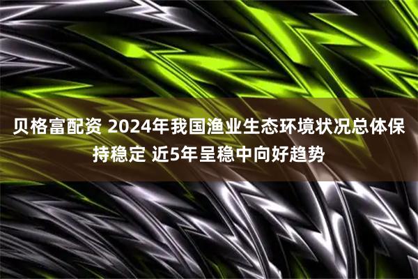 贝格富配资 2024年我国渔业生态环境状况总体保持稳定 近5年呈稳中向好趋势