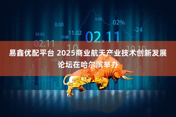 易鑫优配平台 2025商业航天产业技术创新发展论坛在哈尔滨举办