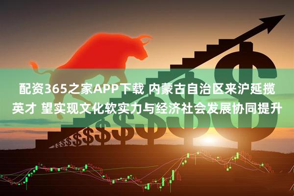 配资365之家APP下载 内蒙古自治区来沪延揽英才 望实现文化软实力与经济社会发展协同提升
