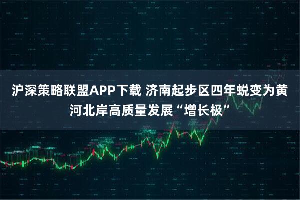 沪深策略联盟APP下载 济南起步区四年蜕变为黄河北岸高质量发展“增长极”