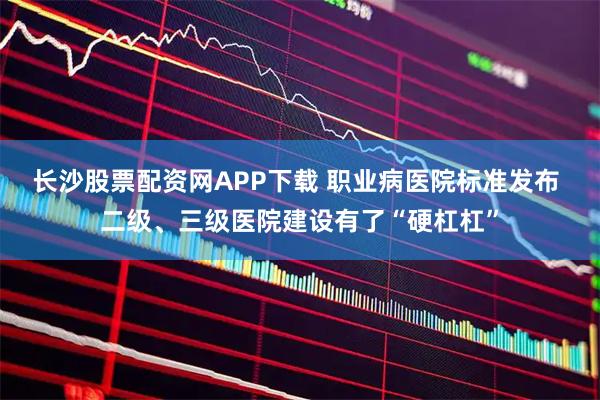 长沙股票配资网APP下载 职业病医院标准发布 二级、三级医院建设有了“硬杠杠”