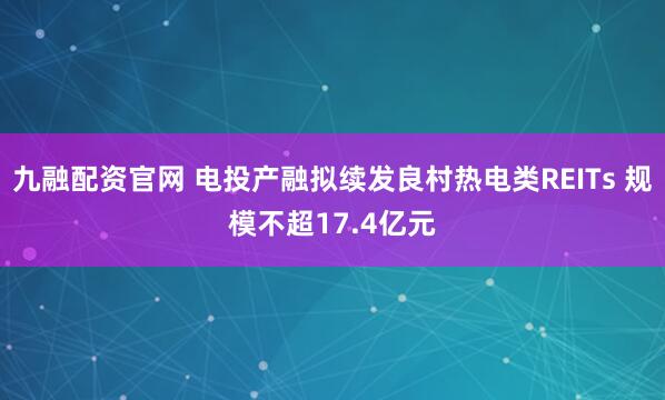 九融配资官网 电投产融拟续发良村热电类REITs 规模不超17.4亿元