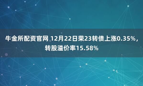 牛金所配资官网 12月22日荣23转债上涨0.35%,转股溢价率15.58%
