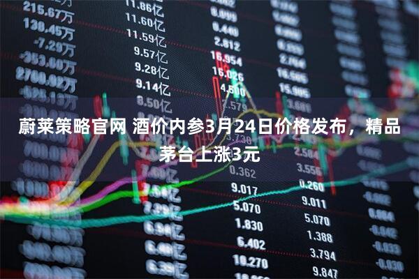蔚莱策略官网 酒价内参3月24日价格发布，精品茅台上涨3元