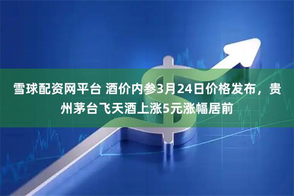 雪球配资网平台 酒价内参3月24日价格发布，贵州茅台飞天酒上涨5元涨幅居前