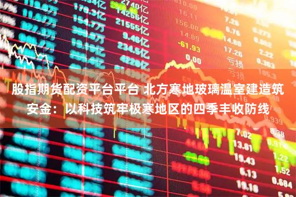 股指期货配资平台平台 北方寒地玻璃温室建造筑安金：以科技筑牢极寒地区的四季丰收防线