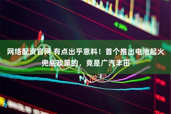 网络配资官网 有点出乎意料！首个推出电池起火兜底政策的，竟是广汽丰田